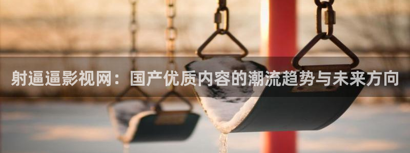 三米影视在线播放：射逼逼影视网：国产优质内容的潮流趋势与未来方向