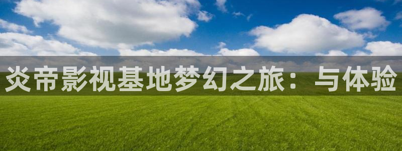 三米影视大全免费观看电视剧：炎帝影视基地梦幻之旅：与体验